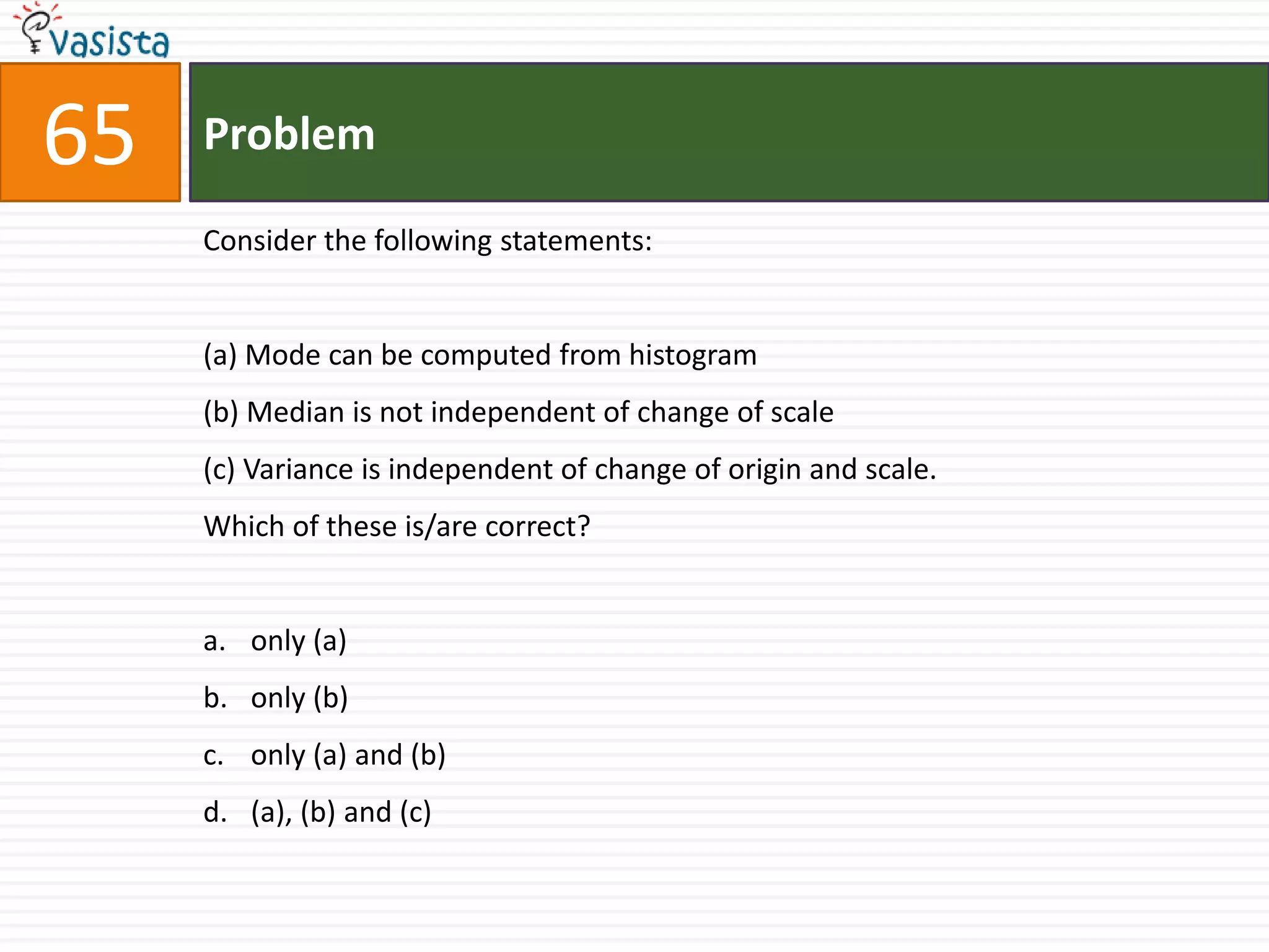 Problem65Consider the following statements:(a) Mode can be computed from histogram(b) Median is not independent of change of scale(c) Variance is independent of change of origin and scale.Which of these is/are correct?only (a)only (b)only (a) and (b)(a), (b) and (c)