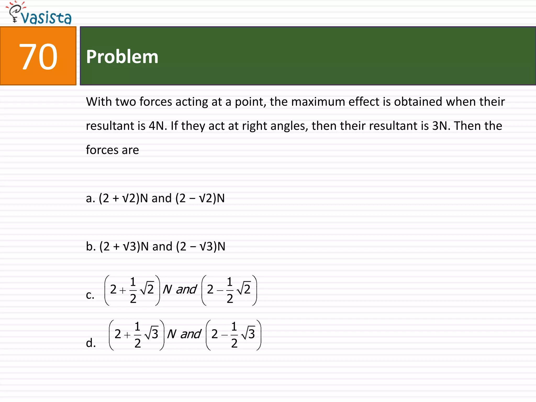 Problem70With two forces acting at a point, the maximum effect is obtained when their resultant is 4N. If they act at right angles, then their resultant is 3N. Then the forces area. (2 + √2)N and (2 − √2)Nb. (2 + √3)N and (2 − √3)Nc.d.