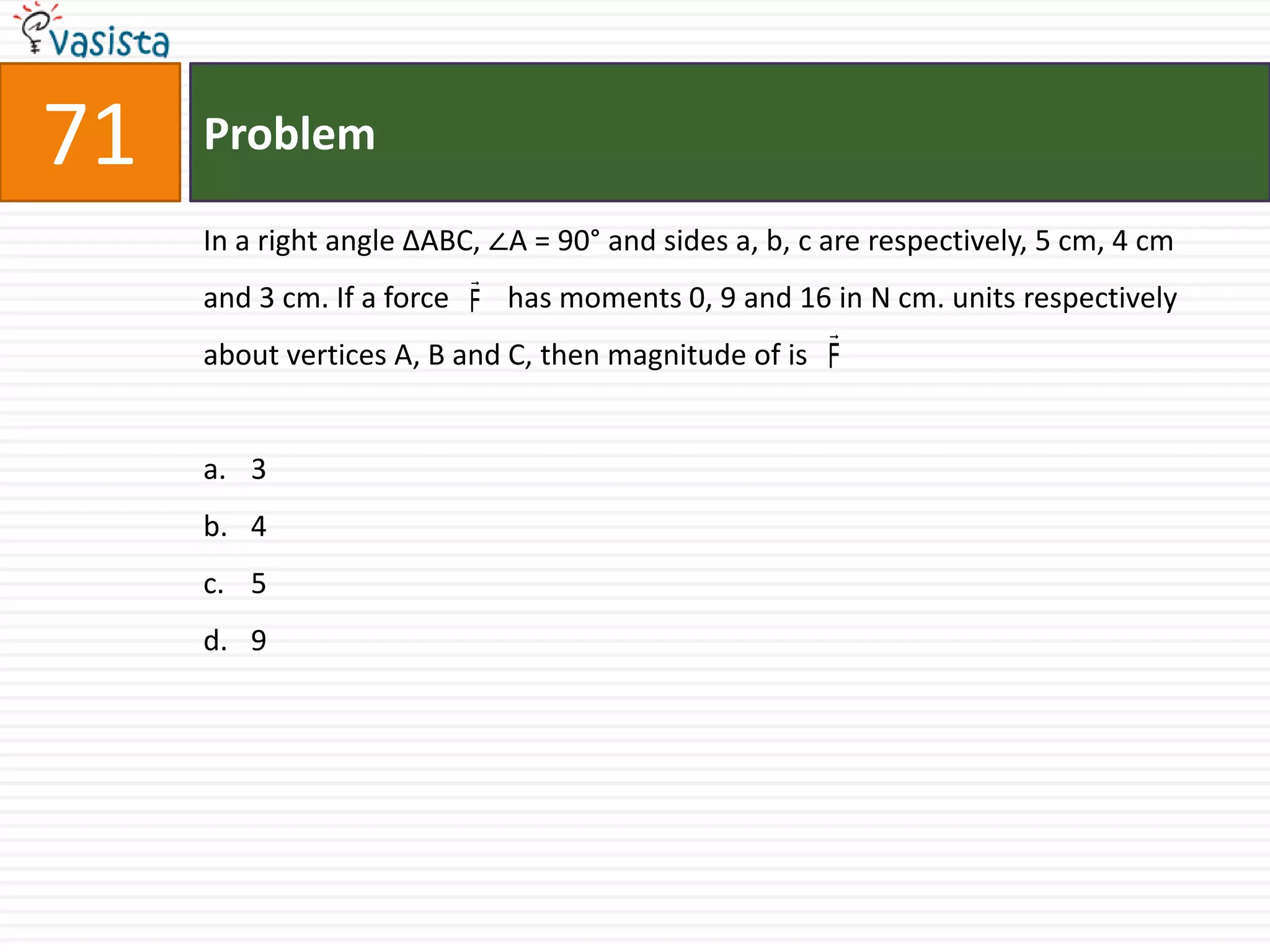 Problem71In a right angle ΔABC, ∠A = 90° and sides a, b, c are respectively, 5 cm, 4 cm and 3 cm. If a force        has moments 0, 9 and 16 in N cm. units respectively about vertices A, B and C, then magnitude of is3 45 9
