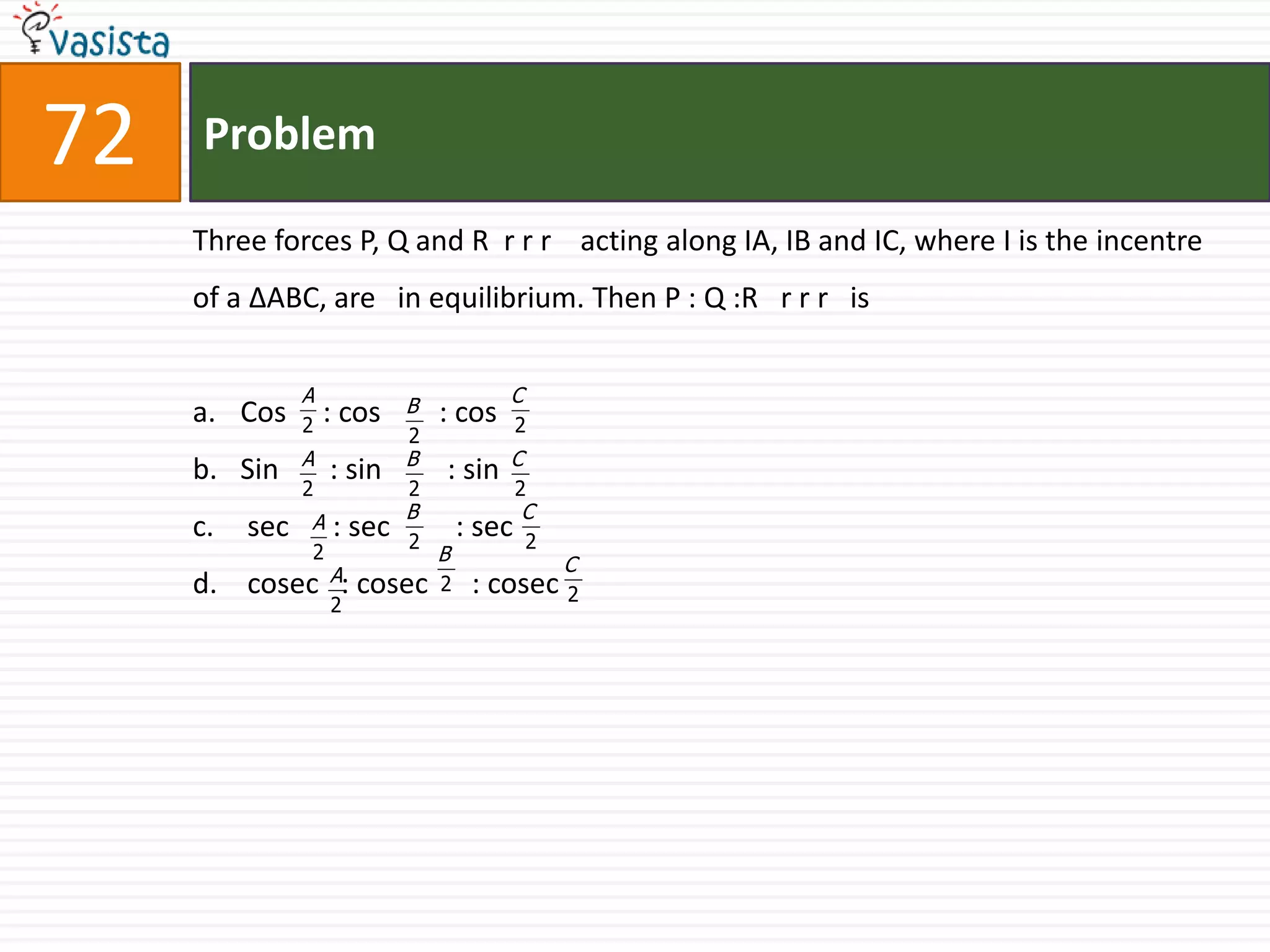 Problem72Three forces P, Q and R  rrr    acting along IA, IB and IC, where I is the incentre of a ΔABC, are   in equilibrium. Then P : Q :R   rrr   isCos     : cos        : cosSin       : sin         : sin sec      : sec         : sec cosec   : cosec      : cosec 