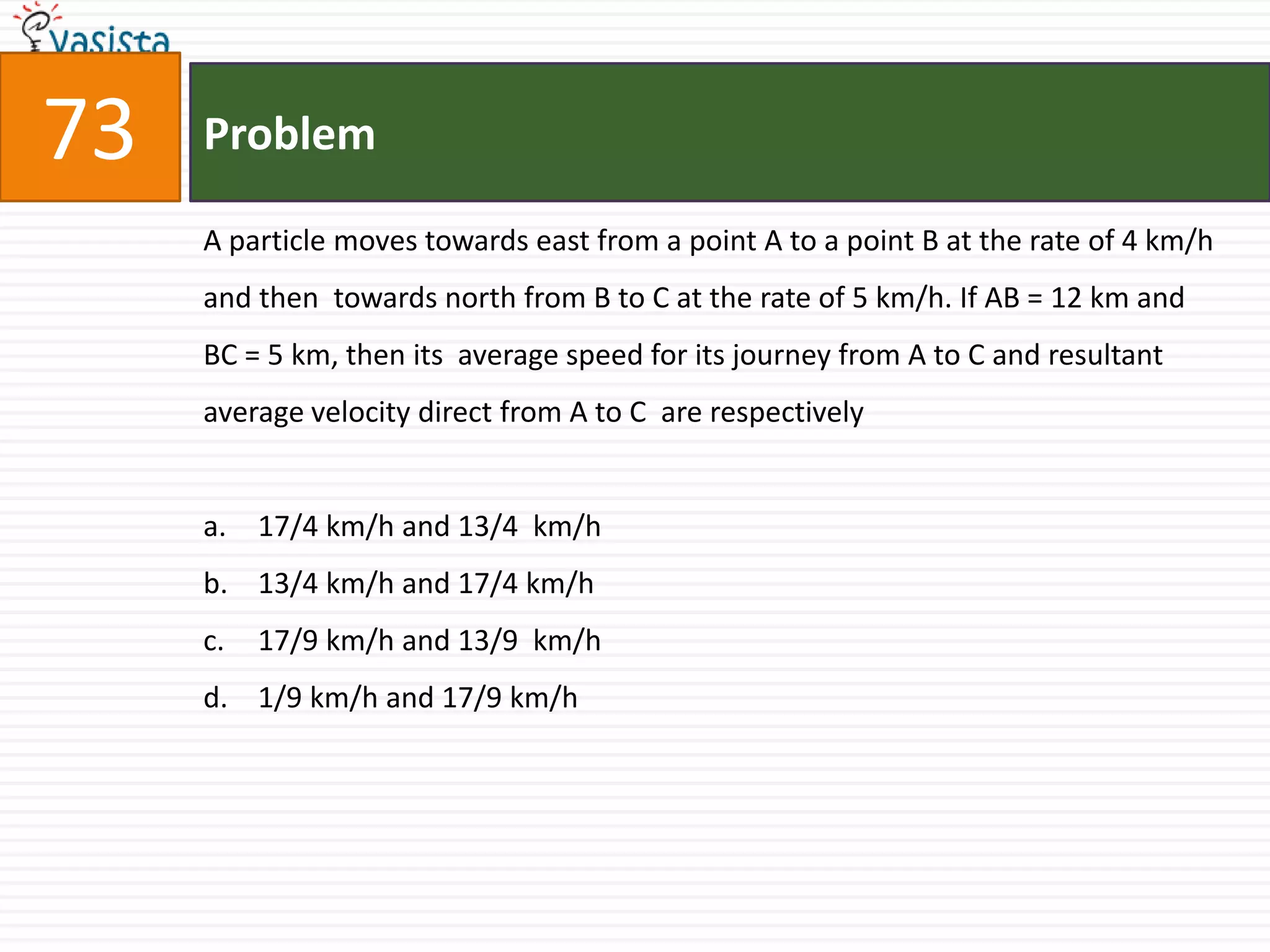 Problem73A particle moves towards east from a point A to a point B at the rate of 4 km/h and then  towards north from B to C at the rate of 5 km/h. If AB = 12 km and BC = 5 km, then its  average speed for its journey from A to C and resultant average velocity direct from A to C  are respectively 17/4 km/h and 13/4  km/h  13/4 km/h and 17/4 km/h 17/9 km/h and 13/9  km/h  1/9 km/h and 17/9 km/h