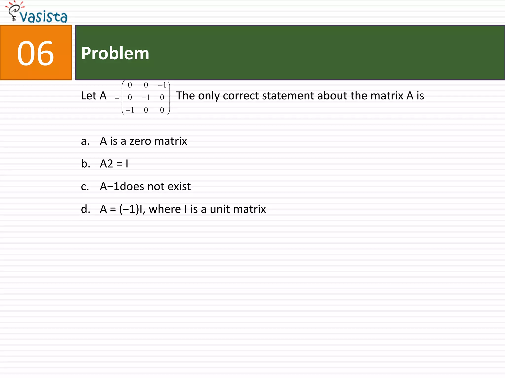 Problem06Let A                        The only correct statement about the matrix A isA is a zero matrix A2 = IA−1does not exist A = (−1)I, where I is a unit matrix