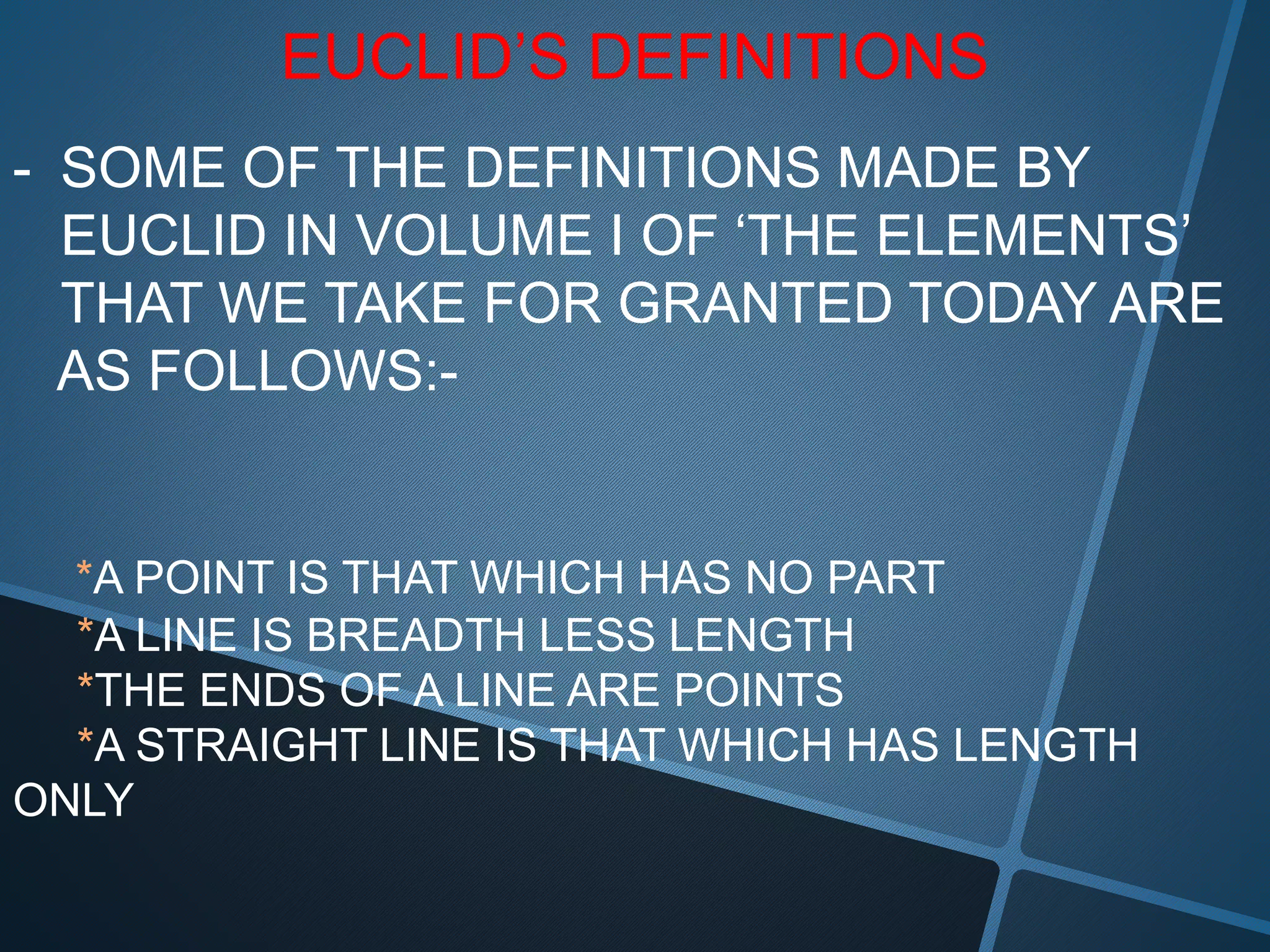 EUCLID’S DEFINITIONS
- SOME OF THE DEFINITIONS MADE BY
EUCLID IN VOLUME I OF ‘THE ELEMENTS’
THAT WE TAKE FOR GRANTED TODAY ARE
AS FOLLOWS:-
*A POINT IS THAT WHICH HAS NO PART
*A LINE IS BREADTH LESS LENGTH
*THE ENDS OF A LINE ARE POINTS
*A STRAIGHT LINE IS THAT WHICH HAS LENGTH
ONLY
 
