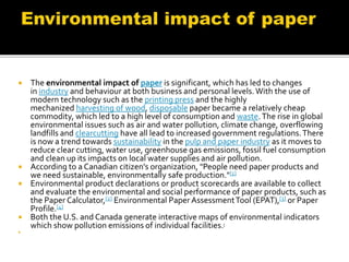  The environmental impact of paper is significant, which has led to changes
in industry and behaviour at both business and personal levels.With the use of
modern technology such as the printing press and the highly
mechanized harvesting of wood, disposable paper became a relatively cheap
commodity, which led to a high level of consumption and waste.The rise in global
environmental issues such as air and water pollution, climate change, overflowing
landfills and clearcutting have all lead to increased government regulations.There
is now a trend towards sustainability in the pulp and paper industry as it moves to
reduce clear cutting, water use, greenhouse gas emissions, fossil fuel consumption
and clean up its impacts on local water supplies and air pollution.
 According to a Canadian citizen's organization, "People need paper products and
we need sustainable, environmentally safe production."[1]
 Environmental product declarations or product scorecards are available to collect
and evaluate the environmental and social performance of paper products, such as
the Paper Calculator,[2] Environmental Paper AssessmentTool (EPAT),[3] or Paper
Profile.[4]
 Both the U.S. and Canada generate interactive maps of environmental indicators
which show pollution emissions of individual facilities.[

 