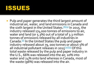  Pulp and paper generates the third largest amount of
industrial air, water, and land emissions in Canada and
the sixth largest in the United States.[8][9] In 2015, the
industry released 174,000 tonnes of emissions to air,
water and land (or 5.3%) out of a total of 3.3 million
tonnes of emissions released by all industries in
Canada.[8] In the United States the pulp and paper
industry released about 79, 000 tonnes or about 5% of
all industrial pollutant releases in 2015[10][9] Of this
total waste released by the pulp and paper industry in
the U.S., 66% was released into the air, 10% into
water and 24% onto land whereas in Canada, most of
the waste (96%) was released into the air.
 