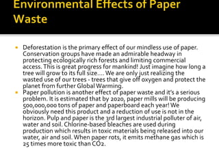  Deforestation is the primary effect of our mindless use of paper.
Conservation groups have made an admirable headway in
protecting ecologically rich forests and limiting commercial
access.This is great progress for mankind! Just imagine how long a
tree will grow to its full size…. We are only just realizing the
wasted use of our trees - trees that give off oxygen and protect the
planet from further Global Warming.
 Paper pollution is another effect of paper waste and it’s a serious
problem. It is estimated that by 2020, paper mills will be producing
500,000,000 tons of paper and paperboard each year!We
obviously need this product and a reduction of use is not in the
horizon. Pulp and paper is the 3rd largest industrial polluter of air,
water and soil. Chlorine-based bleaches are used during
production which results in toxic materials being released into our
water, air and soil. When paper rots, it emits methane gas which is
25 times more toxic than CO2.
 