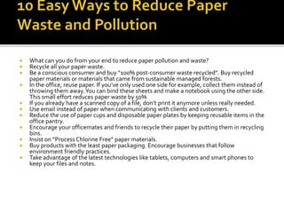  What can you do from your end to reduce paper pollution and waste?
 Recycle all your paper waste.
 Be a conscious consumer and buy “100% post-consumer waste recycled”. Buy recycled
paper materials or materials that came from sustainable managed forests.
 In the office, reuse paper. If you’ve only used one side for example, collect them instead of
throwing them away.You can bind these sheets and make a notebook using the other side.
This small effort reduces paper waste by 50%
 If you already have a scanned copy of a file, don’t print it anymore unless really needed.
 Use email instead of paper when communicating with clients and customers.
 Reduce the use of paper cups and disposable paper plates by keeping reusable items in the
office pantry.
 Encourage your officemates and friends to recycle their paper by putting them in recycling
bins.
 Insist on “Process Chlorine Free” paper materials.
 Buy products with the least paper packaging. Encourage businesses that follow
environment friendly practices.
 Take advantage of the latest technologies like tablets, computers and smart phones to
keep your files and notes.
 