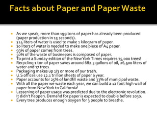  As we speak, more than 199 tons of paper has already been produced
(paper production in 15 seconds).
 324 liters of water is used to make 1 kilogram of paper.
 10 liters of water is needed to make one piece of A4 paper.
 93% of paper comes from trees.
 50% of the waste of businesses is composed of paper.
 To print a Sunday edition of the NewYorkTimes requires 75,000 trees!
 Recycling 1 ton of paper saves around 682.5 gallons of oil, 26,500 liters of
water and 17 trees.
 Packaging makes up 1/3 or more of our trash.
 U.S offices use 12.1 trillion sheets of paper a year.
 Paper accounts for 25% of landfill waste and 33% of municipal waste.
 With all the paper we waste each year, we can build a 12 foot high wall of
paper from NewYork to California!
 Lessening of paper usage was predicted due to the electronic revolution.
It didn’t happen. Demand for paper is expected to double before 2030.
 Every tree produces enough oxygen for 3 people to breathe.
 