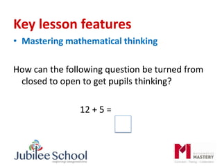 Key lesson features
• Mastering mathematical thinking
How can the following question be turned from
closed to open to get pupils thinking?
12 + 5 =
 