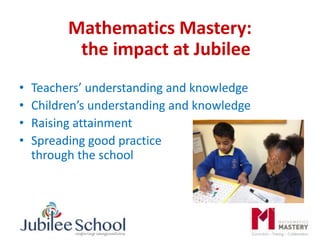 Mathematics Mastery:
the impact at Jubilee
• Teachers’ understanding and knowledge
• Children’s understanding and knowledge
• Raising attainment
• Spreading good practice
through the school
 