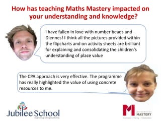 How has teaching Maths Mastery impacted on
your understanding and knowledge?
The CPA approach is very effective. The programme
has really highlighted the value of using concrete
resources to me.
I have fallen in love with number beads and
Diennes! I think all the pictures provided within
the flipcharts and on activity sheets are brilliant
for explaining and consolidating the children's
understanding of place value
 