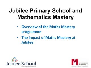 Jubilee Primary School and
Mathematics Mastery
• Overview of the Maths Mastery
programme
• The impact of Maths Mastery at
Jubilee
 