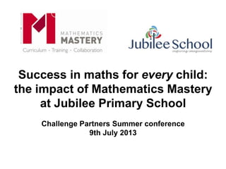 Success in maths for every child:
the impact of Mathematics Mastery
at Jubilee Primary School
Challenge Partners Summer conference
9th July 2013
 