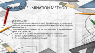 GAUSSIAN ELIMINATION METHOD
THE GENERAL IDEA
•The Gaussian elimination method begins with the original system of equations and
transform it, using row operations, into an equivalent system from which the solution
may be read directly.
• An equivalent system is one which has the same solution set as the original system.
BASIC ROW OPERATIONS
I. Both sides of an equation may be multiplied by a non zero constant.
II. Non zero multiplies of one equation may be added to an other equation.
III. The order of equations may be interchanged.
9
 