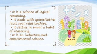 • It is a science of logical
reasoning.
• It deals with quantitative
facts and relationships.
• It settles in mind a habit
of reasoning.
• It is an inductive and
experimental science.
 