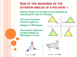 SUM OF THE MEASURES OF THE
EXTERIOR ANGLES OF A POLYGON :-
Exterior Angle of a triangle can be obtained by
extending one side of a triangle.
The sum of exterior
exterior angle of a
polygon is 360 degree.
The exterior angle of a
n-sided polygon is
360 degree / n side.
 