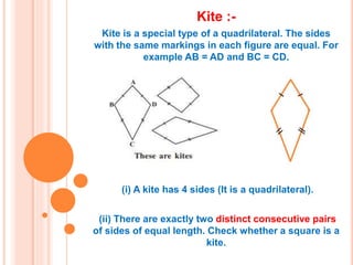 Kite :-
Kite is a special type of a quadrilateral. The sides
with the same markings in each figure are equal. For
example AB = AD and BC = CD.
(i) A kite has 4 sides (It is a quadrilateral).
(ii) There are exactly two distinct consecutive pairs
of sides of equal length. Check whether a square is a
kite.
 
