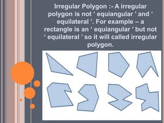 Irregular Polygon :- A irregular
polygon is not ‘ equiangular ’ and ‘
equilateral ’. For example – a
rectangle is an ‘ equiangular ’ but not
‘ equilateral ’ so it will called irregular
polygon.
 