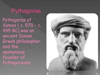 Pythagoras of
Samos ( c. 570 – c.
495 BC) was an
ancient Ionian
Greek philosopher
and the
eponymous
founder of
Pythagoreans.
 