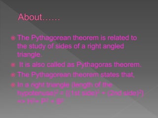  The Pythagorean theorem is related to
the study of sides of a right angled
triangle.
 It is also called as Pythagoras theorem.
 The Pythagorean theorem states that,
 In a right triangle (length of the
hypotenuse)2 = {(1st side)2 + (2nd side)2}
=> H2= P2 + B2
 