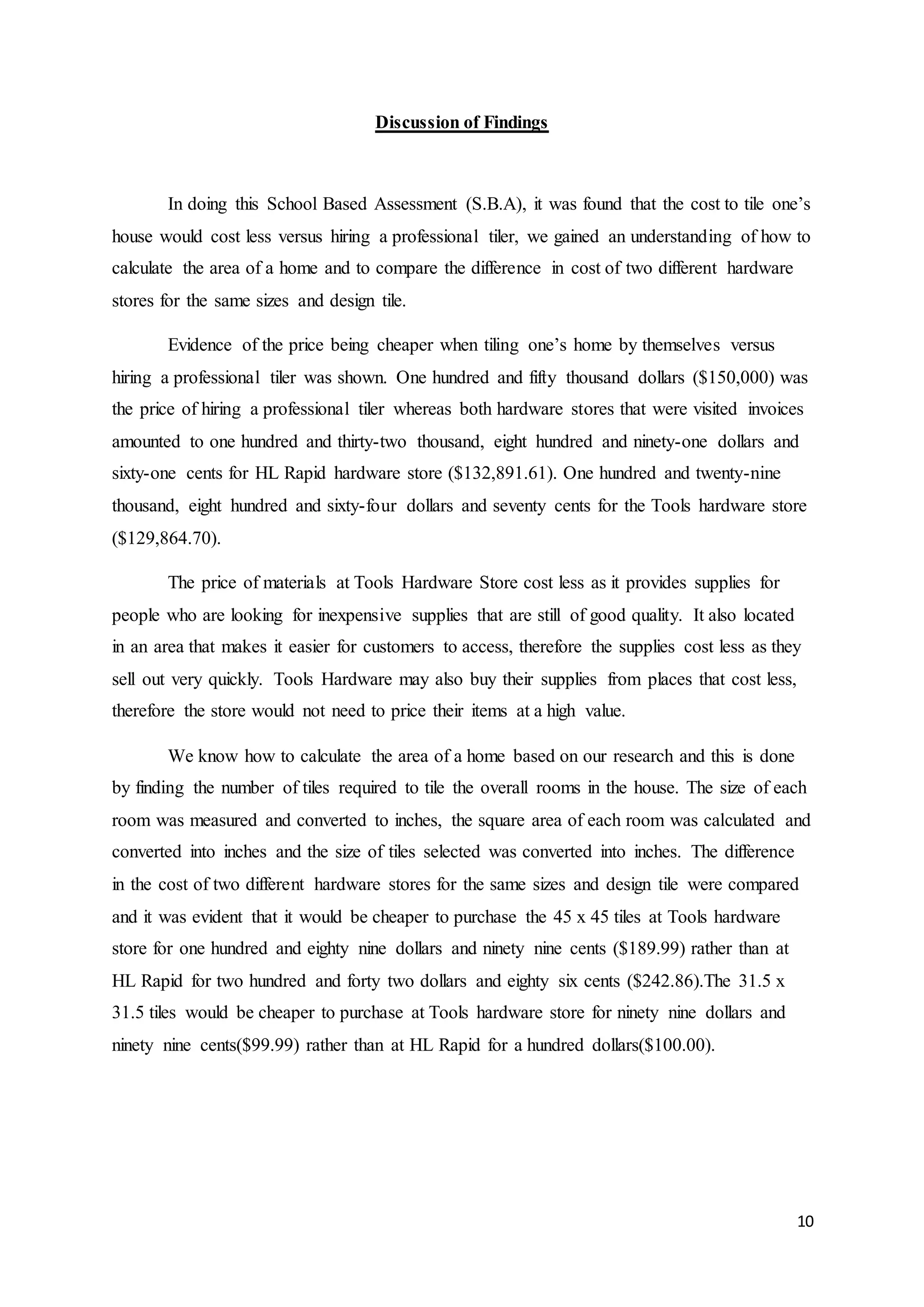 10
Discussion of Findings
In doing this School Based Assessment (S.B.A), it was found that the cost to tile one’s
house would cost less versus hiring a professional tiler, we gained an understanding of how to
calculate the area of a home and to compare the difference in cost of two different hardware
stores for the same sizes and design tile.
Evidence of the price being cheaper when tiling one’s home by themselves versus
hiring a professional tiler was shown. One hundred and fifty thousand dollars ($150,000) was
the price of hiring a professional tiler whereas both hardware stores that were visited invoices
amounted to one hundred and thirty-two thousand, eight hundred and ninety-one dollars and
sixty-one cents for HL Rapid hardware store ($132,891.61). One hundred and twenty-nine
thousand, eight hundred and sixty-four dollars and seventy cents for the Tools hardware store
($129,864.70).
The price of materials at Tools Hardware Store cost less as it provides supplies for
people who are looking for inexpensive supplies that are still of good quality. It also located
in an area that makes it easier for customers to access, therefore the supplies cost less as they
sell out very quickly. Tools Hardware may also buy their supplies from places that cost less,
therefore the store would not need to price their items at a high value.
We know how to calculate the area of a home based on our research and this is done
by finding the number of tiles required to tile the overall rooms in the house. The size of each
room was measured and converted to inches, the square area of each room was calculated and
converted into inches and the size of tiles selected was converted into inches. The difference
in the cost of two different hardware stores for the same sizes and design tile were compared
and it was evident that it would be cheaper to purchase the 45 x 45 tiles at Tools hardware
store for one hundred and eighty nine dollars and ninety nine cents ($189.99) rather than at
HL Rapid for two hundred and forty two dollars and eighty six cents ($242.86).The 31.5 x
31.5 tiles would be cheaper to purchase at Tools hardware store for ninety nine dollars and
ninety nine cents($99.99) rather than at HL Rapid for a hundred dollars($100.00).
 