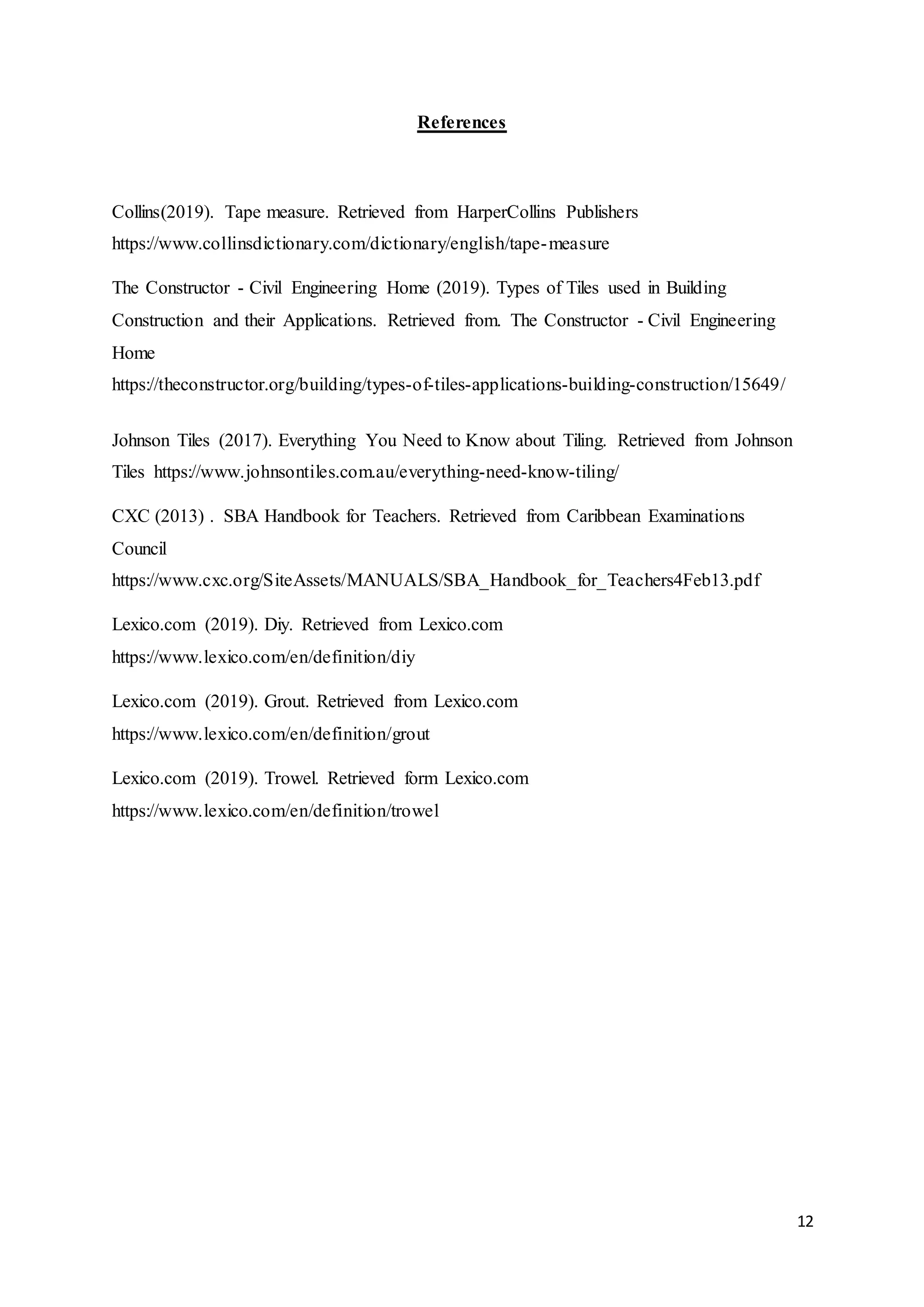 12
References
Collins(2019). Tape measure. Retrieved from HarperCollins Publishers
https://www.collinsdictionary.com/dictionary/english/tape-measure
The Constructor - Civil Engineering Home (2019). Types of Tiles used in Building
Construction and their Applications. Retrieved from. The Constructor - Civil Engineering
Home
https://theconstructor.org/building/types-of-tiles-applications-building-construction/15649/
Johnson Tiles (2017). Everything You Need to Know about Tiling. Retrieved from Johnson
Tiles https://www.johnsontiles.com.au/everything-need-know-tiling/
CXC (2013) . SBA Handbook for Teachers. Retrieved from Caribbean Examinations
Council
https://www.cxc.org/SiteAssets/MANUALS/SBA_Handbook_for_Teachers4Feb13.pdf
Lexico.com (2019). Diy. Retrieved from Lexico.com
https://www.lexico.com/en/definition/diy
Lexico.com (2019). Grout. Retrieved from Lexico.com
https://www.lexico.com/en/definition/grout
Lexico.com (2019). Trowel. Retrieved form Lexico.com
https://www.lexico.com/en/definition/trowel
 