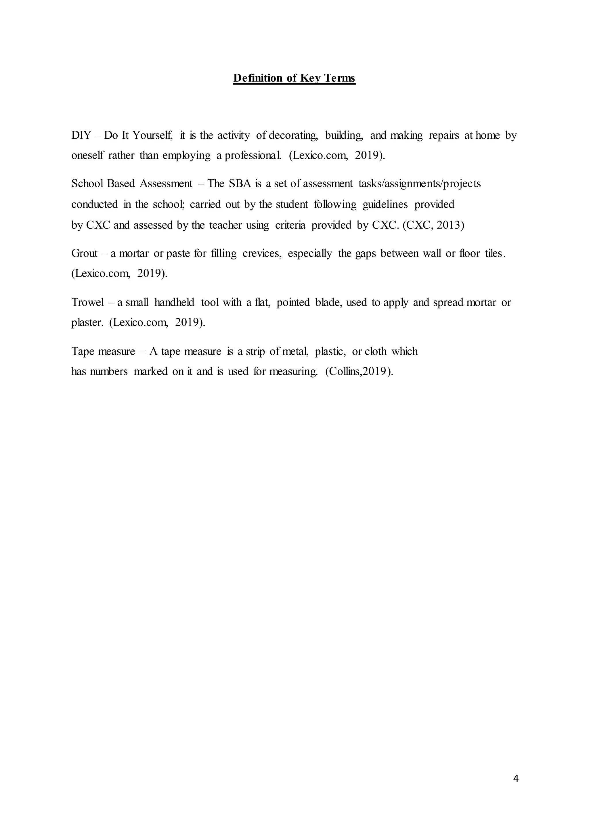 4
Definition of Key Terms
DIY – Do It Yourself, it is the activity of decorating, building, and making repairs at home by
oneself rather than employing a professional. (Lexico.com, 2019).
School Based Assessment – The SBA is a set of assessment tasks/assignments/projects
conducted in the school; carried out by the student following guidelines provided
by CXC and assessed by the teacher using criteria provided by CXC. (CXC, 2013)
Grout – a mortar or paste for filling crevices, especially the gaps between wall or floor tiles.
(Lexico.com, 2019).
Trowel – a small handheld tool with a flat, pointed blade, used to apply and spread mortar or
plaster. (Lexico.com, 2019).
Tape measure – A tape measure is a strip of metal, plastic, or cloth which
has numbers marked on it and is used for measuring. (Collins,2019).
 