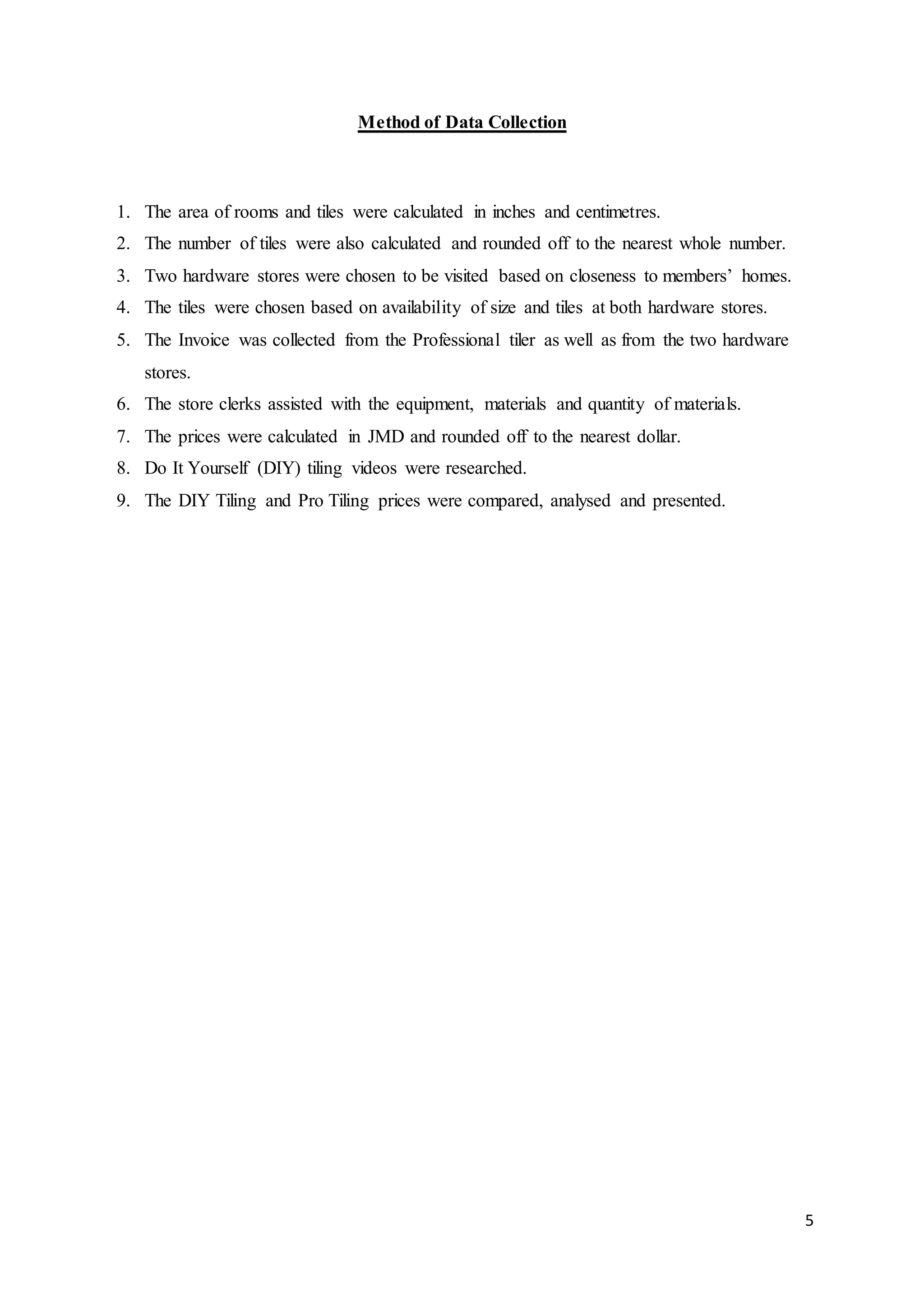 5
Method of Data Collection
1. The area of rooms and tiles were calculated in inches and centimetres.
2. The number of tiles were also calculated and rounded off to the nearest whole number.
3. Two hardware stores were chosen to be visited based on closeness to members’ homes.
4. The tiles were chosen based on availability of size and tiles at both hardware stores.
5. The Invoice was collected from the Professional tiler as well as from the two hardware
stores.
6. The store clerks assisted with the equipment, materials and quantity of materials.
7. The prices were calculated in JMD and rounded off to the nearest dollar.
8. Do It Yourself (DIY) tiling videos were researched.
9. The DIY Tiling and Pro Tiling prices were compared, analysed and presented.
 