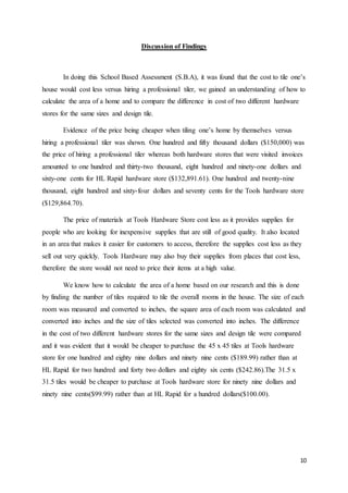 10
Discussion of Findings
In doing this School Based Assessment (S.B.A), it was found that the cost to tile one’s
house would cost less versus hiring a professional tiler, we gained an understanding of how to
calculate the area of a home and to compare the difference in cost of two different hardware
stores for the same sizes and design tile.
Evidence of the price being cheaper when tiling one’s home by themselves versus
hiring a professional tiler was shown. One hundred and fifty thousand dollars ($150,000) was
the price of hiring a professional tiler whereas both hardware stores that were visited invoices
amounted to one hundred and thirty-two thousand, eight hundred and ninety-one dollars and
sixty-one cents for HL Rapid hardware store ($132,891.61). One hundred and twenty-nine
thousand, eight hundred and sixty-four dollars and seventy cents for the Tools hardware store
($129,864.70).
The price of materials at Tools Hardware Store cost less as it provides supplies for
people who are looking for inexpensive supplies that are still of good quality. It also located
in an area that makes it easier for customers to access, therefore the supplies cost less as they
sell out very quickly. Tools Hardware may also buy their supplies from places that cost less,
therefore the store would not need to price their items at a high value.
We know how to calculate the area of a home based on our research and this is done
by finding the number of tiles required to tile the overall rooms in the house. The size of each
room was measured and converted to inches, the square area of each room was calculated and
converted into inches and the size of tiles selected was converted into inches. The difference
in the cost of two different hardware stores for the same sizes and design tile were compared
and it was evident that it would be cheaper to purchase the 45 x 45 tiles at Tools hardware
store for one hundred and eighty nine dollars and ninety nine cents ($189.99) rather than at
HL Rapid for two hundred and forty two dollars and eighty six cents ($242.86).The 31.5 x
31.5 tiles would be cheaper to purchase at Tools hardware store for ninety nine dollars and
ninety nine cents($99.99) rather than at HL Rapid for a hundred dollars($100.00).
 