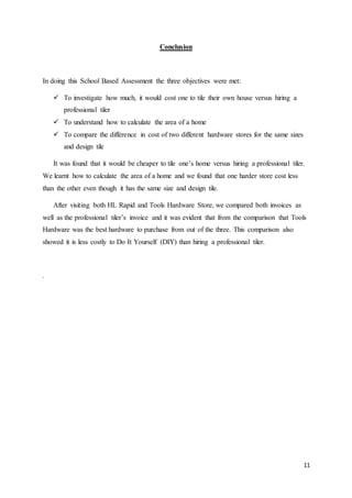 11
Conclusion
In doing this School Based Assessment the three objectives were met:
 To investigate how much, it would cost one to tile their own house versus hiring a
professional tiler
 To understand how to calculate the area of a home
 To compare the difference in cost of two different hardware stores for the same sizes
and design tile
It was found that it would be cheaper to tile one’s home versus hiring a professional tiler.
We learnt how to calculate the area of a home and we found that one harder store cost less
than the other even though it has the same size and design tile.
After visiting both HL Rapid and Tools Hardware Store, we compared both invoices as
well as the professional tiler’s invoice and it was evident that from the comparison that Tools
Hardware was the best hardware to purchase from out of the three. This comparison also
showed it is less costly to Do It Yourself (DIY) than hiring a professional tiler.
.
 