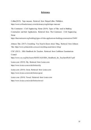 12
References
Collins(2019). Tape measure. Retrieved from HarperCollins Publishers
https://www.collinsdictionary.com/dictionary/english/tape-measure
The Constructor - Civil Engineering Home (2019). Types of Tiles used in Building
Construction and their Applications. Retrieved from. The Constructor - Civil Engineering
Home
https://theconstructor.org/building/types-of-tiles-applications-building-construction/15649/
Johnson Tiles (2017). Everything You Need to Know about Tiling. Retrieved from Johnson
Tiles https://www.johnsontiles.com.au/everything-need-know-tiling/
CXC (2013) . SBA Handbook for Teachers. Retrieved from Caribbean Examinations
Council
https://www.cxc.org/SiteAssets/MANUALS/SBA_Handbook_for_Teachers4Feb13.pdf
Lexico.com (2019). Diy. Retrieved from Lexico.com
https://www.lexico.com/en/definition/diy
Lexico.com (2019). Grout. Retrieved from Lexico.com
https://www.lexico.com/en/definition/grout
Lexico.com (2019). Trowel. Retrieved form Lexico.com
https://www.lexico.com/en/definition/trowel
 