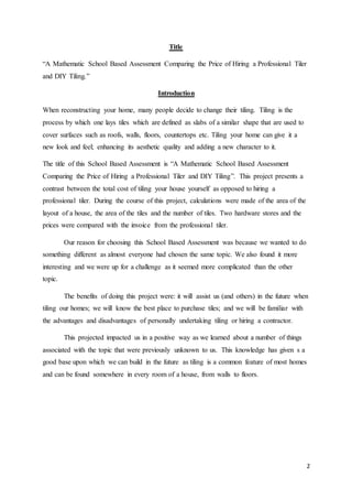 2
Title
“A Mathematic School Based Assessment Comparing the Price of Hiring a Professional Tiler
and DIY Tiling.”
Introduction
When reconstructing your home, many people decide to change their tiling. Tiling is the
process by which one lays tiles which are defined as slabs of a similar shape that are used to
cover surfaces such as roofs, walls, floors, countertops etc. Tiling your home can give it a
new look and feel; enhancing its aesthetic quality and adding a new character to it.
The title of this School Based Assessment is “A Mathematic School Based Assessment
Comparing the Price of Hiring a Professional Tiler and DIY Tiling”. This project presents a
contrast between the total cost of tiling your house yourself as opposed to hiring a
professional tiler. During the course of this project, calculations were made of the area of the
layout of a house, the area of the tiles and the number of tiles. Two hardware stores and the
prices were compared with the invoice from the professional tiler.
Our reason for choosing this School Based Assessment was because we wanted to do
something different as almost everyone had chosen the same topic. We also found it more
interesting and we were up for a challenge as it seemed more complicated than the other
topic.
The benefits of doing this project were: it will assist us (and others) in the future when
tiling our homes; we will know the best place to purchase tiles; and we will be familiar with
the advantages and disadvantages of personally undertaking tiling or hiring a contractor.
This projected impacted us in a positive way as we learned about a number of things
associated with the topic that were previously unknown to us. This knowledge has given s a
good base upon which we can build in the future as tiling is a common feature of most homes
and can be found somewhere in every room of a house, from walls to floors.
 