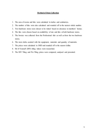 5
Method of Data Collection
1. The area of rooms and tiles were calculated in inches and centimetres.
2. The number of tiles were also calculated and rounded off to the nearest whole number.
3. Two hardware stores were chosen to be visited based on closeness to members’ homes.
4. The tiles were chosen based on availability of size and tiles at both hardware stores.
5. The Invoice was collected from the Professional tiler as well as from the two hardware
stores.
6. The store clerks assisted with the equipment, materials and quantity of materials.
7. The prices were calculated in JMD and rounded off to the nearest dollar.
8. Do It Yourself (DIY) tiling videos were researched.
9. The DIY Tiling and Pro Tiling prices were compared, analysed and presented.
 