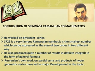 CONTRIBUTION OF SRINIVASA RAMANUJAN TO MATHEMATICS
He worked on divergent series.
1729 is a very famous Ramanujan number.it is the smallest number
which can be expressed as the sum of two cubes in two different
way.
He also produced quite a number of results in definite integrals in
the form of general formula
 Rumanian's own work on partial sums and products of hyper
geometric series have led to major Development in the topic.
 