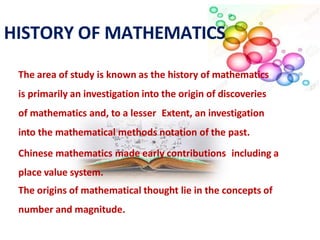 The area of study is known as the history of mathematics
is primarily an investigation into the origin of discoveries
of mathematics and, to a lesser Extent, an investigation
into the mathematical methods notation of the past.
Chinese mathematics made early contributions including a
place value system.
The origins of mathematical thought lie in the concepts of
number and magnitude.
HISTORY OF MATHEMATICS
 