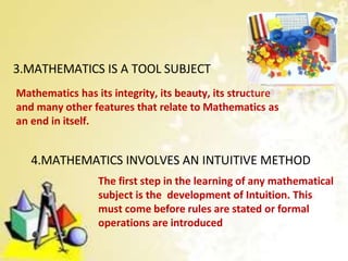 3.MATHEMATICS IS A TOOL SUBJECT
Mathematics has its integrity, its beauty, its structure
and many other features that relate to Mathematics as
an end in itself.
4.MATHEMATICS INVOLVES AN INTUITIVE METHOD
The first step in the learning of any mathematical
subject is the development of Intuition. This
must come before rules are stated or formal
operations are introduced
 
