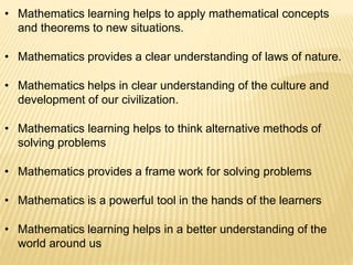 • Mathematics learning helps to apply mathematical concepts
and theorems to new situations.
• Mathematics provides a clear understanding of laws of nature.
• Mathematics helps in clear understanding of the culture and
development of our civilization.
• Mathematics learning helps to think alternative methods of
solving problems
• Mathematics provides a frame work for solving problems
• Mathematics is a powerful tool in the hands of the learners
• Mathematics learning helps in a better understanding of the
world around us
 