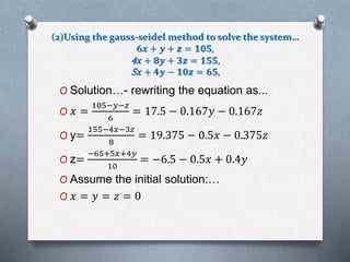 (2)Using the gauss-seidel method to solve the system… 
6풙 + 풚 + 풛 = ퟏퟎퟓ, 
4풙 + ퟖ풚 + ퟑ풛 = ퟏퟓퟓ, 
5풙 + ퟒ풚 − ퟏퟎ풛 = ퟔퟓ, 
O Solution…- rewriting the equation as... 
105−푦−푧 
O 푥 = 
6 
= 17.5 − 0.167푦 − 0.167푧 
O y= 
155−4푥−3푧 
8 
= 19.375 − 0.5푥 − 0.375푧 
O z= 
−65+5푥+4푦 
10 
= −6.5 − 0.5푥 + 0.4푦 
O Assume the initial solution:… 
O 푥 = 푦 = 푧 = 0 
 
