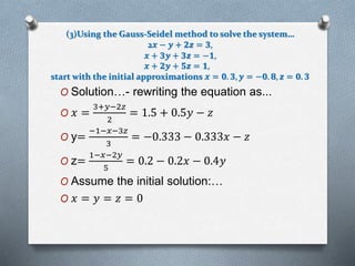 (3)Using the Gauss-Seidel method to solve the system… 
2풙 − 풚 + ퟐ풛 = ퟑ, 
풙 + ퟑ풚 + ퟑ풛 = −ퟏ, 
풙 + ퟐ풚 + ퟓ풛 = ퟏ, 
start with the initial approximations 풙 = ퟎ. ퟑ, 풚 = −ퟎ. ퟖ, 풛 = ퟎ. ퟑ 
O Solution…- rewriting the equation as... 
3+푦−2푧 
O 푥 = 
2 
= 1.5 + 0.5푦 − 푧 
O y= 
−1−푥−3푧 
3 
= −0.333 − 0.333푥 − 푧 
O z= 
1−푥−2푦 
5 
= 0.2 − 0.2푥 − 0.4푦 
O Assume the initial solution:… 
O 푥 = 푦 = 푧 = 0 
 