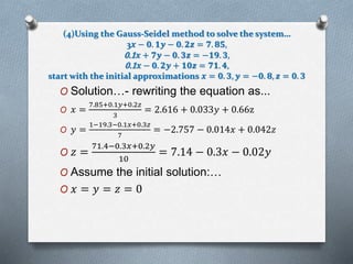 (4)Using the Gauss-Seidel method to solve the system… 
3풙 − ퟎ. ퟏ풚 − ퟎ. ퟐ풛 = ퟕ. ퟖퟓ, 
0.1풙 + ퟕ풚 − ퟎ. ퟑ풛 = −ퟏퟗ. ퟑ, 
0.1풙 − ퟎ. ퟐ풚 + ퟏퟎ풛 = ퟕퟏ. ퟒ, 
start with the initial approximations 풙 = ퟎ. ퟑ, 풚 = −ퟎ. ퟖ, 풛 = ퟎ. ퟑ 
O Solution…- rewriting the equation as... 
7.85+0.1푦+0.2푧 
O 푥 = 
3 
= 2.616 + 0.033푦 + 0.66z 
O 푦 = 
1−19.3−0.1푥+0.3푧 
7 
= −2.757 − 0.014푥 + 0.042푧 
O 푧 = 
71.4−0.3푥+0.2푦 
10 
= 7.14 − 0.3푥 − 0.02푦 
O Assume the initial solution:… 
O 푥 = 푦 = 푧 = 0 
 