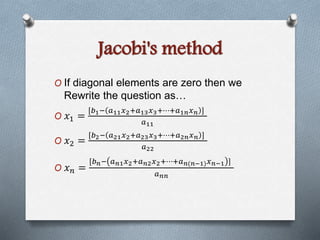 Jacobi's method 
O If diagonal elements are zero then we 
Rewrite the question as… 
O 푥1 = 
[푏1− 푎11푥2+푎13푥3+⋯+푎1푛푥푛 ] 
푎11 
O 푥2 = 
[푏2− 푎21푥2+푎23푥3+⋯+푎2푛푥푛 ] 
푎22 
O 푥푛 = 
[푏푛− 푎푛1푥2+푎푛2푥2+⋯+푎푛(푛−1)푥푛−1 ] 
푎푛푛 
 