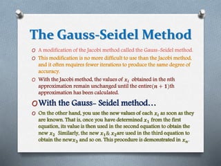 The Gauss-Seidel Method 
O A modification of the Jacobi method called the Gauss-Seidel method. 
O This modification is no more difficult to use than the Jacobi method, 
and it often requires fewer iterations to produce the same degree of 
accuracy. 
O With the Jacobi method, the values of 풙풊 obtained in the nth 
approximation remain unchanged until the entire(풏 + ퟏ)th 
approximation has been calculated. 
OWith the Gauss- Seidel method… 
O On the other hand, you use the new values of each 풙풊 as soon as they 
are known. That is, once you have determined 풙ퟏ from the first 
equation, its value is then used in the second equation to obtain the 
new 풙ퟐ Similarly, the new 풙ퟏ& 풙ퟐare used in the third equation to 
obtain the new풙ퟑ and so on. This procedure is demonstrated in 풙풏. 
 