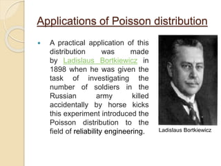 Applications of Poisson distribution
 A practical application of this
distribution was made
by Ladislaus Bortkiewicz in
1898 when he was given the
task of investigating the
number of soldiers in the
Russian army killed
accidentally by horse kicks
this experiment introduced the
Poisson distribution to the
field of reliability engineering. Ladislaus Bortkiewicz
 