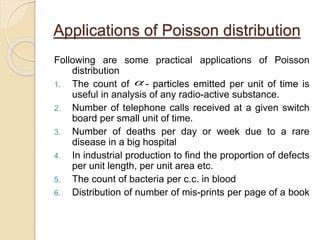 Applications of Poisson distribution
Following are some practical applications of Poisson
distribution
1. The count of - particles emitted per unit of time is
useful in analysis of any radio-active substance.
2. Number of telephone calls received at a given switch
board per small unit of time.
3. Number of deaths per day or week due to a rare
disease in a big hospital
4. In industrial production to find the proportion of defects
per unit length, per unit area etc.
5. The count of bacteria per c.c. in blood
6. Distribution of number of mis-prints per page of a book

 