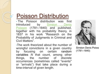 Poisson Distribution
• The Poisson distribution was first
introduced by Siméon Denis
Poisson (1781–1840) and published,
together with his probability theory, in
1837 in his work “Research on the
Probability of Judgments in Criminal and
Civil Matters”.
•The work theorized about the number of
wrongful convictions in a given country
by focusing on certain random
variables N that count, among other
things, the number of discrete
occurrences (sometimes called "events"
or “arrivals”) that take place during a
time-interval of given length.
Siméon Denis Poisso
(1781–1840)
 