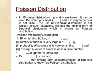 Poisson Distribution
 In, Binomial distribution if p and n are known, it can be
used But when p is small ( ) and n in very large or n
is not finite,. The use of Binomial distribution is not
logical. In such situations, we use the limiting form of
binomial distribution which is known as Poisson
distribution.
Poisson Probability Distrubution
In Binomial distribution, if
(i) number of trials n is very large (i.e. )
(ii) probability of success ‘p’ is very small (i.e. ) and
(iii) average number of success np is a finite number.
 i.e. np=m (m constant)
 Or ( constant)
then limiting form or approximation of binomial
distribution is known as Poisson distribution.
np
n
0p

1.0p
 