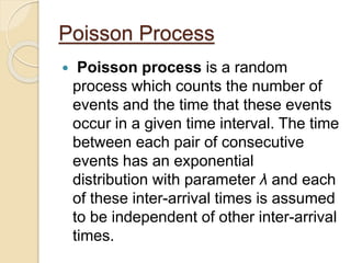 Poisson Process
 Poisson process is a random
process which counts the number of
events and the time that these events
occur in a given time interval. The time
between each pair of consecutive
events has an exponential
distribution with parameter λ and each
of these inter-arrival times is assumed
to be independent of other inter-arrival
times.
 