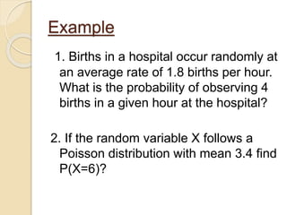Example
1. Births in a hospital occur randomly at
an average rate of 1.8 births per hour.
What is the probability of observing 4
births in a given hour at the hospital?
2. If the random variable X follows a
Poisson distribution with mean 3.4 find
P(X=6)?
 
