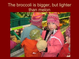 The broccoli is bigger, but lighter than melon 