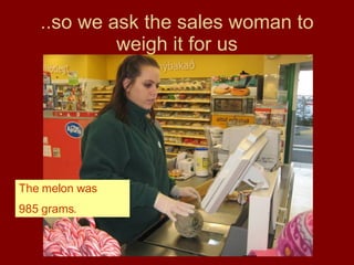 ..so we ask the sales woman to weigh it for us The melon was 985 grams. 